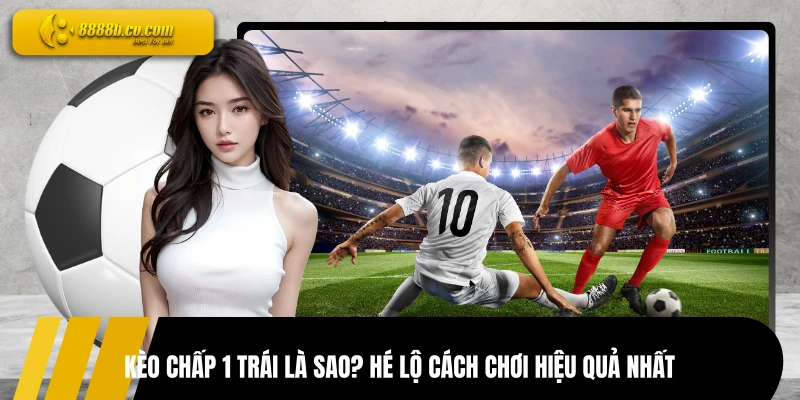 Kèo Chấp 1 Trái Là Sao? Hé Lộ Cách Chơi Hiệu Quả Nhất